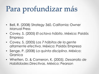 Para profundizar más
• Bell, R. (2008) Strategy 360. California: Owner
Manual Press
• Covey, S. (2005) El octavo hábito. México: Paidós
Empresa
• Covey, S. (2005) Los 7 hábitos de la gente
altamente efectiva. México: Paidós Empresa
• Senge, P. (2008) La quinta disciplina. México:
Granica
• Whetten, D. & Cameron, K. (2005). Desarrollo de
Habilidades Directivas. México: Pearson
 