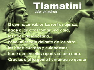 TlamatiniLíder en nahua
El que hace sabios los rostros ajenos,
hace a los otros tomar una cara,
les hace desarrollarla...
Pone un espejo delante de los otros,
los hace cuerdos y cuidadosos,
hace que en ellos aparezca una cara.
Gracias a él la gente humaniza su querer
 