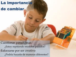 La importancia
de cambiar
Cuestionar paradigmas
¿Estoy repitiendo modelos pasados?
Esforzarse por ser creativo
¿Podría hacerlo de maneras diferentes?
 