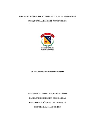 LIDERAR Y GERENCIAR, COMPLEMETOS EN LA FORMACION
DE EQUIPOS ALTAMENTE PRODUCTIVOS
CLARA LILIANA GAMBOA GAMBOA
UNIVERSIDAD MILITAR NUEVA GRANADA
FACULTAD DE CIENCIAS ECONÓMICAS
ESPECIALIZACIÓN EN ALTA GERENCIA
BOGOTÁ D.C., MAYO DE 2015
 