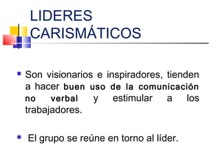 LIDERES
CARISMÁTICOS
 Son visionarios e inspiradores, tienden
a hacer buen uso de la comunicación
no verbal y estimular a los
trabajadores.
 El grupo se reúne en torno al líder.
 