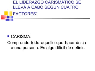 EL LIDERAZGO CARISMÁTICO SE
LLEVA A CABO SEGÚN CUATRO
FACTORES:
 CARISMA:
Comprende todo aquello que hace única
a una persona. Es algo difícil de definir.
 