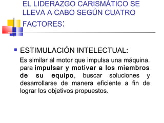 EL LIDERAZGO CARISMÁTICO SE
LLEVA A CABO SEGÚN CUATRO
FACTORES:
 ESTIMULACIÓN INTELECTUAL:
Es similar al motor que impulsa una máquina.
para impulsar y motivar a los miembros
de su equipo, buscar soluciones y
desarrollarse de manera eficiente a fin de
lograr los objetivos propuestos.
 
