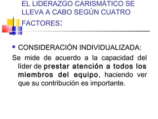 EL LIDERAZGO CARISMÁTICO SE
LLEVA A CABO SEGÚN CUATRO
FACTORES:
 CONSIDERACIÓN INDIVIDUALIZADA:
Se mide de acuerdo a la capacidad del
líder de prestar atención a todos los
miembros del equipo, haciendo ver
que su contribución es importante.
 