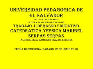 UNIVERSIDAD PEDAGOGICA DE EL SALVADOR . FACULTAD DE EDUCACION. CATEDRA. DESARROLLO PROFESIONAL . TRABAJO .LIDERASGO EDUCATIVO . CATEDRATICA.YESSICA MARIBEL SERPAS SERPAS . ALUMNA.ELSA YAMILETH DIAZ DE Linares FECHA DE ENTREGA .SABADO 12 DE JUNIO 2010. 
