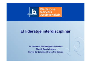 El lideratge interdisciplinar
Dr. Sebastià Santaeugènia González
Manoli García Lázaro
Servei de Geriatria i Cures Pal·liatives
 