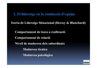 2. El lideratge en la conducció d’equips

Teoria de Lideratge Situacional (Hersey & Blanchard)

  Comportament de tasca o realització
  Comportament de relació
  Nivell de maduresa dels subordinats
        Maduresa tècnica
        Maduresa psicològica
 