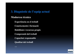 3. Diagnòstic de l’equip actual
Maduresa tècnica
   Experiència en el treball
   Coneixements i formació
   Habilitats i recursos propis
   Comprensió del treball
   Capacitat responsable
   Qualitat del treball
   …
 