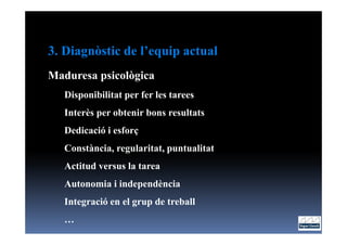 3. Diagnòstic de l’equip actual
Maduresa psicològica
   Disponibilitat per fer les tarees
   Interès per obtenir bons resultats
   Dedicació i esforç
   Constància, regularitat, puntualitat
   Actitud versus la tarea
   Autonomia i independència
   Integració en el grup de treball
   …
 
