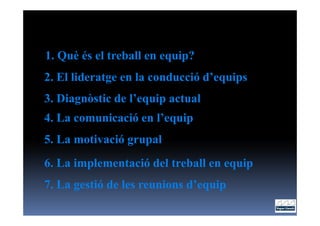 1. Què és el treball en equip?
2. El lideratge en la conducció d’equips
3. Diagnòstic de l’equip actual
4. La comunicació en l’equip
5. La motivació grupal
6. La implementació del treball en equip
7. La gestió de les reunions d’equip
 