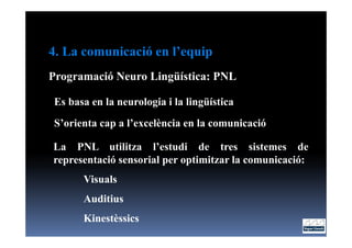 4. La comunicació en l’equip
Programació Neuro Lingüística: PNL

Es basa en la neurologia i la lingüística
S’orienta cap a l’excelència en la comunicació

La PNL utilitza l’estudi de tres sistemes de
representació sensorial per optimitzar la comunicació:
      Visuals
      Auditius
      Kinestèssics
 