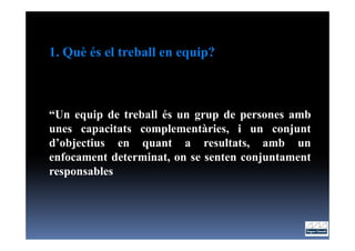 1. Què és el treball en equip?



“Un equip de treball és un grup de persones amb
unes capacitats complementàries, i un conjunt
d’objectius en quant a resultats, amb un
enfocament determinat, on se senten conjuntament
responsables
 