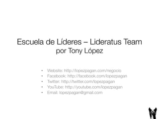 Escuela de Líderes – Lideratus Team! 
por Tony López ! 
• Website: http://lopezpagan.com/negocio 
• Facebook: http://facebook.com/lopezpagan 
• Twitter: http://twitter.com/lopezpagan 
• YouTube: http://youtube.com/lopezpagan 
• Email: lopezpagan@gmail.com 
