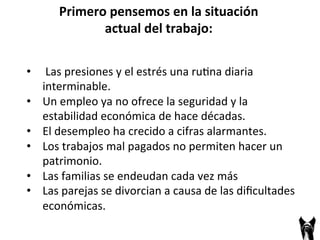 • 
Primero 
pensemos 
en 
la 
situación 
actual 
del 
trabajo: 
Las 
presiones 
y 
el 
estrés 
una 
ru;na 
diaria 
interminable. 
• Un 
empleo 
ya 
no 
ofrece 
la 
seguridad 
y 
la 
estabilidad 
económica 
de 
hace 
décadas. 
• El 
desempleo 
ha 
crecido 
a 
cifras 
alarmantes. 
• Los 
trabajos 
mal 
pagados 
no 
permiten 
hacer 
un 
patrimonio. 
• Las 
familias 
se 
endeudan 
cada 
vez 
más 
• Las 
parejas 
se 
divorcian 
a 
causa 
de 
las 
dificultades 
económicas. 
 