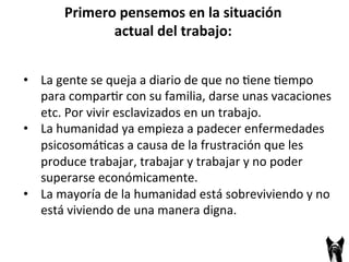 • La 
Primero 
pensemos 
en 
la 
situación 
actual 
del 
trabajo: 
gente 
se 
queja 
a 
diario 
de 
que 
no 
;ene 
;empo 
para 
compar;r 
con 
su 
familia, 
darse 
unas 
vacaciones 
etc. 
Por 
vivir 
esclavizados 
en 
un 
trabajo. 
• La 
humanidad 
ya 
empieza 
a 
padecer 
enfermedades 
psicosomá;cas 
a 
causa 
de 
la 
frustración 
que 
les 
produce 
trabajar, 
trabajar 
y 
trabajar 
y 
no 
poder 
superarse 
económicamente. 
• La 
mayoría 
de 
la 
humanidad 
está 
sobreviviendo 
y 
no 
está 
viviendo 
de 
una 
manera 
digna. 
 