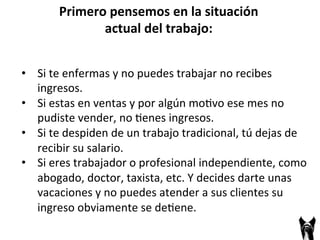 • Si 
Primero 
pensemos 
en 
la 
situación 
actual 
del 
trabajo: 
te 
enfermas 
y 
no 
puedes 
trabajar 
no 
recibes 
ingresos. 
• Si 
estas 
en 
ventas 
y 
por 
algún 
mo;vo 
ese 
mes 
no 
pudiste 
vender, 
no 
;enes 
ingresos. 
• Si 
te 
despiden 
de 
un 
trabajo 
tradicional, 
tú 
dejas 
de 
recibir 
su 
salario. 
• Si 
eres 
trabajador 
o 
profesional 
independiente, 
como 
abogado, 
doctor, 
taxista, 
etc. 
Y 
decides 
darte 
unas 
vacaciones 
y 
no 
puedes 
atender 
a 
sus 
clientes 
su 
ingreso 
obviamente 
se 
de;ene. 
 