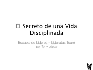 El	
  Secreto	
  de	
  una	
  Vida	
  
Disciplinada	
  
Escuela de Líderes – Lideratus Team!
por Tony López 	
  
 