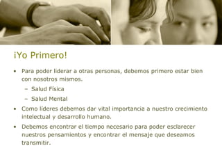 ¡Yo Primero! Para poder liderar a otras personas, debemos primero estar bien con nosotros mismos. Salud Física Salud Mental Como líderes debemos dar vital importancia a nuestro crecimiento intelectual y desarrollo humano. Debemos encontrar el tiempo necesario para poder esclarecer nuestros pensamientos y encontrar el mensaje que deseamos transmitir. 