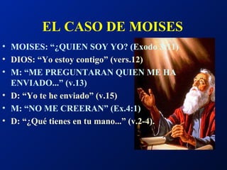 EL CASO DE MOISES   MOISES: “¿QUIEN SOY YO? (Exodo 3:11) DIOS: “Yo estoy contigo” (vers.12) M: “ME PREGUNTARAN QUIEN ME HA ENVIADO...” (v.13) D: “Yo te he enviado” (v.15) M: “NO ME CREERAN” (Ex.4:1) D: “¿Qué tienes en tu mano...” (v.2-4). 
