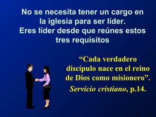 “ Cada verdadero discípulo nace en el reino de Dios como misionero”.  Servicio   cristiano , p.14. No se necesita tener un cargo en la iglesia para ser líder. Eres líder desde que reúnes estos tres requisitos 
