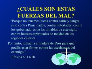 ¿CUÁLES SON ESTAS FUERZAS DEL MAL? “ Porque no tenemos lucha contra carne y sangre, sino contra Principados, contra Potestades, contra los gobernadores de las tinieblas de este siglo, contra huestes espirituales de maldad en las regiones celestes. Por tanto, tomad la armadura de Dios para que podáis estar firmes contra las asechanzas del enemigo.”  Efesios 6: 13-18 