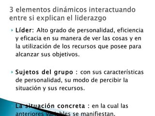 Líder:  Alto grado de personalidad, eficiencia y eficacia en su manera de ver las cosas y en la utilización de los recursos que posee para alcanzar sus objetivos. Sujetos del grupo :  con sus características de personalidad, su modo de percibir la situación y sus recursos.   La situación concreta :  en la cual las anteriores variables se manifiestan. 