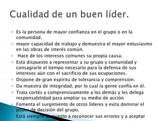    Es la persona de mayor confianza en el grupo o en la comunidad. mayor capacidad de trabajo y demuestra el mayor entusiasmo en las obras de interés común. Hace de los intereses comunes su propia causa. Está dispuesto a representar a su grupo y comunidad y consagrarle el tiempo necesario para la defensa de sus intereses aún con el sacrificio de sus ocupaciones. Dispone de gran espíritu de tolerancia y comprensión. Da muestra de integridad, por lo cual la gente confía en él. Trata cortés y comprensivamente a los demás y les delega responsabilidad para ampliar su medio de acción Fomenta el surgimiento de otros líderes y evita dominar el poder de decisión del grupo. Está siempre dispuesto a reconocer sus errores y a aceptar sus responsabilidades. Consulta a la comunidad cada vez que tiene que tomar una determinación, para lo cual no está facultado. 