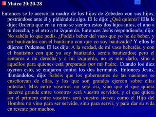 Mateo 20:20-28 Entonces se le acercó la madre de los hijos de Zebedeo con sus hijos, postrándose ante él y pidiéndole algo. El le dijo:  ¿Qué quieres?  Ella le dijo: Ordena que en tu reino se sienten estos dos hijos míos, el uno a tu derecha, y el otro a tu izquierda. Entonces Jesús respondiendo, dijo:  No sabéis lo que pedís. ¿Podéis beber del vaso que yo he de beber, y ser bautizados con el bautismo con que yo soy bautizado?  Y ellos le dijeron: Podemos. El les dijo:  A la verdad, de mi vaso beberéis, y con el bautismo con que yo soy bautizado, seréis bautizados; pero el sentaros a mi derecha y a mi izquierda, no es mío darlo, sino a aquellos para quienes está preparado por mi Padre.  Cuando los diez oyeron esto, se enojaron contra los dos hermanos. Entonces Jesús, llamándolos, dijo:  Sabéis que los gobernantes de las naciones se enseñorean de ellas, y los que son grandes ejercen sobre ellas potestad. Mas entre vosotros no será así, sino que el que quiera hacerse grande entre vosotros será vuestro servidor, y el que quiera ser el primero entre vosotros será vuestro siervo; como el Hijo del Hombre no vino para ser servido, sino para servir, y para dar su vida en rescate por muchos. 