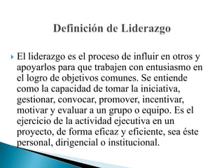 El liderazgo es el proceso de influir en otros y apoyarlos para que trabajen con entusiasmo en el logro de objetivos comunes. Se entiende como la capacidad de tomar la iniciativa, gestionar, convocar, promover, incentivar, motivar y evaluar a un grupo o equipo. Es el ejercicio de la actividad ejecutiva en un proyecto, de forma eficaz y eficiente, sea éste personal, dirigencial o institucional. Definición de Liderazgo