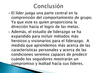 ConclusiónEl líder juega una parte central en la comprensión del comportamiento de grupo. Ya que este es quien proporciona la dirección hacía el logro de las metas.Además, el estudio de liderazgo se ha expandido para incluir métodos más heroicos y visionarios para el liderazgo. A medida que aprendemos más acerca de las características personales y acerca de las condiciones seremos capaces de predecir cuándo los seguidores mostrarán un compromiso y lealtad hacía sus líderes.