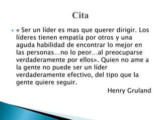 « Ser un líder es mas que querer dirigir. Los líderes tienen empatía por otros y una aguda habilidad de encontrar lo mejor en las personas…no lo peor…al preocuparse verdaderamente por ellos». Quien no ame a la gente no puede ser un líder verdaderamente efectivo, del tipo que la gente quiere seguir. Henry GrulandCita