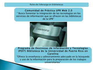 Comunidad de Práctica UPR Web 2.0 “  Busca fomentar la integración de las tecnologías en los servicios de información que se ofrecen en las bibliotecas de la UPR”  Programa de Destrezas de Información y Tecnologías (PDIT) Biblioteca de la Universidad de Puerto Rico en Carolina “ O frece la enseñanza y adiestramiento adecuado en la búsqueda y uso de la información para la preparación de los trabajos universitarios”  