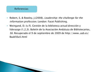 Robert, S. & Rowley, J.(2008).  Leadership: the challenge for the information profession . London: Facet Publishing. Weingand, D. (s/f). Gestión de la biblioteca actual:dirección y liderazgo (1,2,3). Boletín de la Asociación Andaluza de Bibliotecarios,  56 . Recuperado el 9 de septiembre de 2009 de http://www..aab.es/Baab56a5.html 