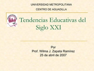 Tendencias Educativas del Siglo XXI Por Prof. Wilma J. Zapata Ramírez 25 de abril de 2007 UNIVERSIDAD METROPOLITANA CENTRO DE AGUADILLA 