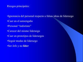 Riesgos principales:
•Ignorancia del personal respecto a falsas ideas de liderazgo
•Caer en el autoengaño
•Personal “indistinto”
•Carecer del mismo liderazgo
•Caer en prototipos de liderazgos
•Seguir modas de liderazgo
•Ser Jefe y no líder
 