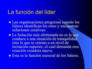 La función del líder
 Las organizaciones progresan cuando los
líderes identifican los retos y encuentran
soluciones creativas.
 La Solución más afortunada no es la que
conduce a una situación de tranquilidad,
sino la que se orienta a un nivel de
incitación superior, el cual demanda otra
creación creadora nueva.
 Esta es la función esencial de los líderes.
 