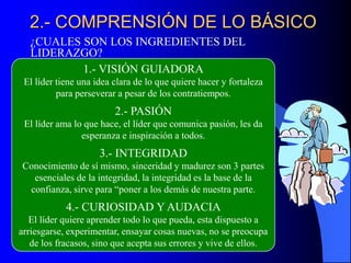 2.- COMPRENSIÓN DE LO BÁSICO
¿CUALES SON LOS INGREDIENTES DEL
LIDERAZGO?
1.- VISIÓN GUIADORA
El líder tiene una idea clara de lo que quiere hacer y fortaleza
para perseverar a pesar de los contratiempos.
2.- PASIÓN
El líder ama lo que hace, el líder que comunica pasión, les da
esperanza e inspiración a todos.
3.- INTEGRIDAD
Conocimiento de sí mismo, sinceridad y madurez son 3 partes
esenciales de la integridad, la integridad es la base de la
confianza, sirve para “poner a los demás de nuestra parte.
4.- CURIOSIDAD Y AUDACIA
El líder quiere aprender todo lo que pueda, esta dispuesto a
arriesgarse, experimentar, ensayar cosas nuevas, no se preocupa
de los fracasos, sino que acepta sus errores y vive de ellos.
 