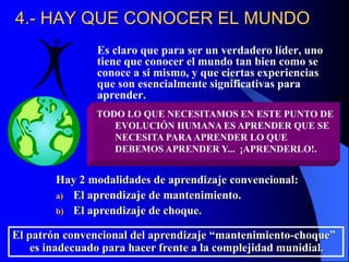 4.- HAY QUE CONOCER EL MUNDO
Es claro que para ser un verdadero líder, uno
tiene que conocer el mundo tan bien como se
conoce a si mismo, y que ciertas experiencias
que son esencialmente significativas para
aprender.
TODO LO QUE NECESITAMOS EN ESTE PUNTO DE
EVOLUCIÓN HUMANA ES APRENDER QUE SE
NECESITA PARAAPRENDER LO QUE
DEBEMOS APRENDER Y... ¡APRENDERLO!.
Hay 2 modalidades de aprendizaje convencional:
a) El aprendizaje de mantenimiento.
b) El aprendizaje de choque.
El patrón convencional del aprendizaje “mantenimiento-choque”
es inadecuado para hacer frente a la complejidad munidial.
 