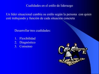 Un líder situacional cambia su estilo según la persona con quien
esté trabajando y función de cada situación concreta
Cualidades en el estilo de liderazgo
Desarrollar tres cualidades:
1. Flexibilidad
2. Diagnóstico
3. Consenso
 