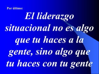 Por último:
El liderazgo
situacional no es algo
que tu haces a la
gente, sino algo que
tu haces con tu gente
 