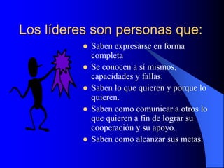 Los líderes son personas que:
 Saben expresarse en forma
completa
 Se conocen a sí mismos,
capacidades y fallas.
 Saben lo que quieren y porque lo
quieren.
 Saben como comunicar a otros lo
que quieren a fin de lograr su
cooperación y su apoyo.
 Saben como alcanzar sus metas.
 