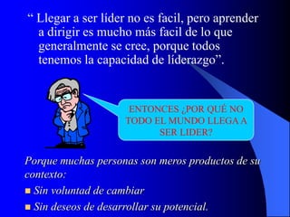 “ Llegar a ser líder no es facil, pero aprender
a dirigir es mucho más facil de lo que
generalmente se cree, porque todos
tenemos la capacidad de líderazgo”.
ENTONCES ¿POR QUÉ NO
TODO EL MUNDO LLEGAA
SER LIDER?
Porque muchas personas son meros productos de su
contexto:
 Sin voluntad de cambiar
 Sin deseos de desarrollar su potencial.
 