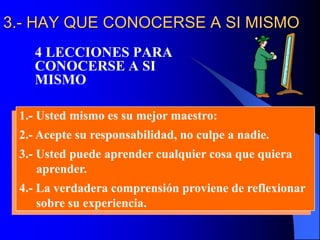 3.- HAY QUE CONOCERSE A SI MISMO
4 LECCIONES PARA
CONOCERSE A SI
MISMO
1.- Usted mismo es su mejor maestro:
2.- Acepte su responsabilidad, no culpe a nadie.
3.- Usted puede aprender cualquier cosa que quiera
aprender.
4.- La verdadera comprensión proviene de reflexionar
sobre su experiencia.
 