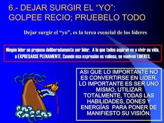 6.- DEJAR SURGIR EL “YO”:
GOLPEE RECIO; PRUEBELO TODO
Dejar surgir el “yo”, es la terea esencial de los líderes
ASI QUE LO IMPORTANTE NO
ES CONVERTIRSE EN LIDER,
LO IMPORTANTE ES SER UNO
MISMO, UTILIZAR
TOTALMENTE, TODAS LAS
HABILIDADES, DONES Y
ENERGÍAS PARA PONER DE
MANIFIESTO SU VISIÓN.
Ningún líder se propuso deliberadamente ser líder. A lo que todos aspiran es a vivir su vida,
a EXPRESARSE PLENAMENTE. Cuando esa expresión es valiosa, se vuelven LIDERES.
 