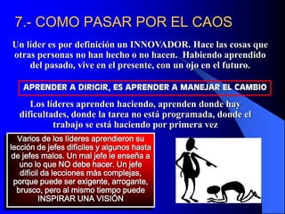 7.- COMO PASAR POR EL CAOS
Un líder es por definición un INNOVADOR. Hace las cosas que
otras personas no han hecho o no hacen. Habiendo aprendido
del pasado, vive en el presente, con un ojo en el futuro.
Varios de los líderes aprendieron su
lección de jefes difíciles y algunos hasta
de jefes malos. Un mal jefe le enseña a
uno lo que NO debe hacer. Un jefe
difícil da lecciones más complejas,
porque puede ser exigente, arrogante,
brusco, pero al mismo tiempo puede
INSPIRAR UNA VISIÓN
APRENDER A DIRIGIR, ES APRENDER A MANEJAR EL CAMBIO
Los líderes aprenden haciendo, aprenden donde hay
dificultades, donde la tarea no está programada, donde el
trabajo se está haciendo por primera vez
 