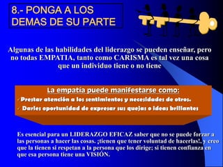 8.- PONGA A LOS
DEMAS DE SU PARTE
Algunas de las habilidades del liderazgo se pueden enseñar, pero
no todas EMPATIA, tanto como CARISMA es tal vez una cosa
que un individuo tiene o no tiene
La empatía puede manifestarse como:
Prestar atención a los sentimientos y necesidades de otros.
 Darles oportunidad de expresar sus quejas o ideas brillantes
Es esencial para un LIDERAZGO EFICAZ saber que no se puede forzar a
las personas a hacer las cosas. ¡tienen que tener voluntad de hacerlas!, y creo
que la tienen si respetan a la persona que los dirige; si tienen confianza en
que esa persona tiene una VISIÓN.
 