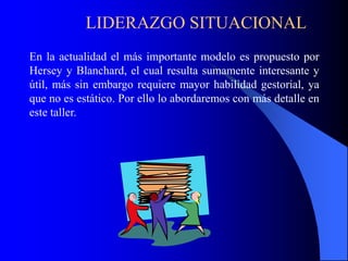 LIDERAZGO SITUACIONAL
En la actualidad el más importante modelo es propuesto por
Hersey y Blanchard, el cual resulta sumamente interesante y
útil, más sin embargo requiere mayor habilidad gestorial, ya
que no es estático. Por ello lo abordaremos con más detalle en
este taller.
 