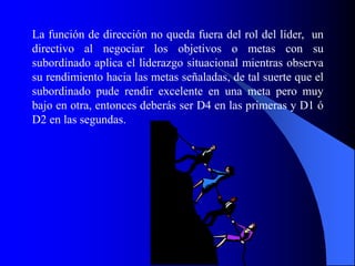 La función de dirección no queda fuera del rol del líder, un
directivo al negociar los objetivos o metas con su
subordinado aplica el liderazgo situacional mientras observa
su rendimiento hacia las metas señaladas, de tal suerte que el
subordinado pude rendir excelente en una meta pero muy
bajo en otra, entonces deberás ser D4 en las primeras y D1 ó
D2 en las segundas.
 