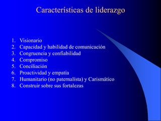 Características de liderazgo
1. Visionario
2. Capacidad y habilidad de comunicación
3. Congruencia y confiabilidad
4. Compromiso
5. Conciliación
6. Proactividad y empatía
7. Humanitario (no paternalísta) y Carismático
8. Construir sobre sus fortalezas
 