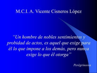 M.C.I. A. Vicente Cisneros López
“Un hombre de nobles sentimientos y
probidad de actos, es aquel que exige para
él lo que impone a los demás, pero nunca
exige lo que él otorga”
Perégrinosva
 